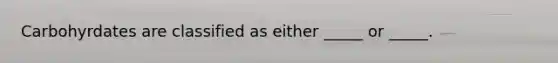 Carbohyrdates are classified as either _____ or _____.