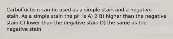 Carbolfuchsin can be used as a simple stain and a negative stain. As a simple stain the pH is A) 2 B) higher than the negative stain C) lower than the negative stain D) the same as the negative stain