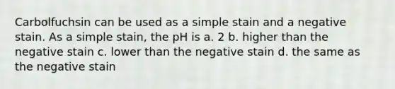 Carbolfuchsin can be used as a simple stain and a negative stain. As a simple stain, the pH is a. 2 b. higher than the negative stain c. lower than the negative stain d. the same as the negative stain