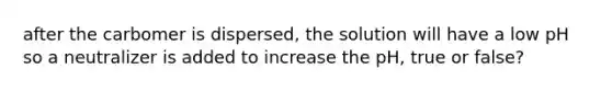 after the carbomer is dispersed, the solution will have a low pH so a neutralizer is added to increase the pH, true or false?