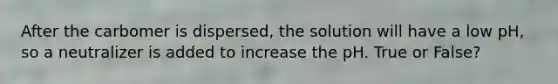After the carbomer is dispersed, the solution will have a low pH, so a neutralizer is added to increase the pH. True or False?