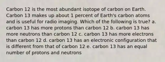 Carbon 12 is the most abundant isotope of carbon on Earth. Carbon 13 makes up about 1 percent of Earth's carbon atoms and is useful for radio imaging. Which of the following is true? a. carbon 13 has more protons than carbon 12 b. carbon 13 has more neutrons than carbon 12 c. carbon 13 has more electrons than carbon 12 d. carbon 13 has an electronic configuration that is different from that of carbon 12 e. carbon 13 has an equal number of protons and neutrons