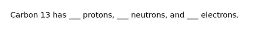 Carbon 13 has ___ protons, ___ neutrons, and ___ electrons.