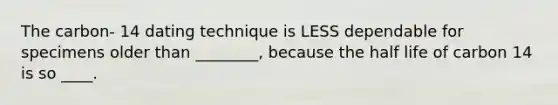 The carbon- 14 dating technique is LESS dependable for specimens older than ________, because the half life of carbon 14 is so ____.