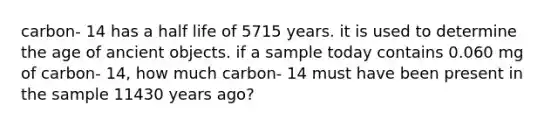 carbon- 14 has a half life of 5715 years. it is used to determine the age of ancient objects. if a sample today contains 0.060 mg of carbon- 14, how much carbon- 14 must have been present in the sample 11430 years ago?