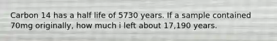 Carbon 14 has a half life of 5730 years. If a sample contained 70mg originally, how much i left about 17,190 years.