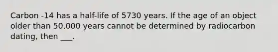 Carbon -14 has a half-life of 5730 years. If the age of an object older than 50,000 years cannot be determined by radiocarbon dating, then ___.