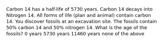 Carbon 14 has a half-life of 5730 years. Carbon 14 decays into Nitrogen 14. All forms of life (plan and animal) contain carbon 14. You discover fossils at an excavation site. The fossils contain 50% carbon 14 and 50% nitrogen 14. What is the age of the fossils? 0 years 5730 years 11460 years none of the above