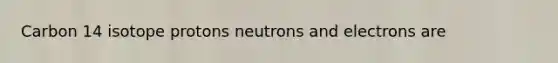 Carbon 14 isotope protons neutrons and electrons are