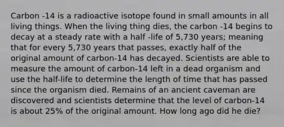 Carbon -14 is a radioactive isotope found in small amounts in all living things. When the living thing dies, the carbon -14 begins to decay at a steady rate with a half -life of 5,730 years; meaning that for every 5,730 years that passes, exactly half of the original amount of carbon-14 has decayed. Scientists are able to measure the amount of carbon-14 left in a dead organism and use the half-life to determine the length of time that has passed since the organism died. Remains of an ancient caveman are discovered and scientists determine that the level of carbon-14 is about 25% of the original amount. How long ago did he die?