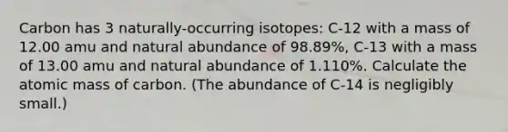 Carbon has 3 naturally-occurring isotopes: C-12 with a mass of 12.00 amu and natural abundance of 98.89%, C-13 with a mass of 13.00 amu and natural abundance of 1.110%. Calculate the atomic mass of carbon. (The abundance of C-14 is negligibly small.)