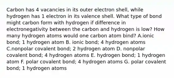 Carbon has 4 vacancies in its outer electron shell, while hydrogen has 1 electron in its valence shell. What type of bond might carbon form with hydrogen if difference in electronegativity between the carbon and hydrogen is low? How many hydrogen atoms would one carbon atom bind? A.ionic bond; 1 hydrogen atom B. ionic bond; 4 hydrogen atoms C.nonpolar covalent bond; 2 hydrogen atom D. nonpolar covalent bond; 4 hydrogen atoms E. hydrogen bond; 1 hydrogen atom F. polar covalent bond; 4 hydrogen atoms G. polar covalent bond; 1 hydrogen atoms