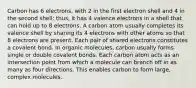 Carbon has 6 electrons, with 2 in the first electron shell and 4 in the second shell; thus, it has 4 valence electrons in a shell that can hold up to 8 electrons. A carbon atom usually completes its valence shell by sharing its 4 electrons with other atoms so that 8 electrons are present. Each pair of shared electrons constitutes a covalent bond. In organic molecules, carbon usually forms single or double covalent bonds. Each carbon atom acts as an intersection point from which a molecule can branch off in as many as four directions. This enables carbon to form large, complex molecules.