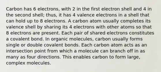 Carbon has 6 electrons, with 2 in the first electron shell and 4 in the second shell; thus, it has 4 <a href='https://www.questionai.com/knowledge/knWZpHTJT4-valence-electrons' class='anchor-knowledge'>valence electrons</a> in a shell that can hold up to 8 electrons. A carbon atom usually completes its valence shell by sharing its 4 electrons with other atoms so that 8 electrons are present. Each pair of shared electrons constitutes a covalent bond. In <a href='https://www.questionai.com/knowledge/kjUwUacPFG-organic-molecules' class='anchor-knowledge'>organic molecules</a>, carbon usually forms single or double covalent bonds. Each carbon atom acts as an intersection point from which a molecule can branch off in as many as four directions. This enables carbon to form large, complex molecules.