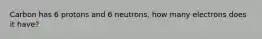 Carbon has 6 protons and 6 neutrons, how many electrons does it have?