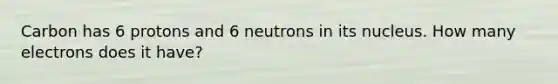 Carbon has 6 protons and 6 neutrons in its nucleus. How many electrons does it have?