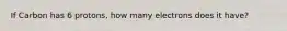 If Carbon has 6 protons, how many electrons does it have?