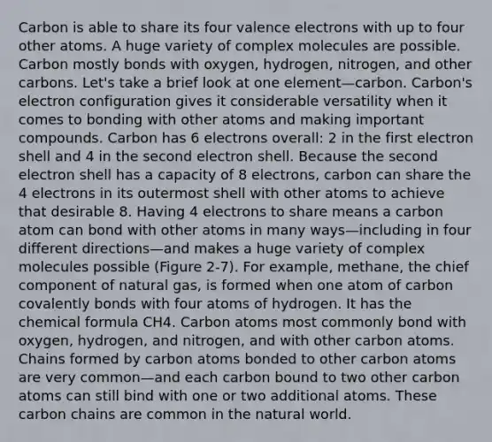 Carbon is able to share its four valence electrons with up to four other atoms. A huge variety of complex molecules are possible. Carbon mostly bonds with oxygen, hydrogen, nitrogen, and other carbons. Let's take a brief look at one element—carbon. Carbon's electron configuration gives it considerable versatility when it comes to bonding with other atoms and making important compounds. Carbon has 6 electrons overall: 2 in the first electron shell and 4 in the second electron shell. Because the second electron shell has a capacity of 8 electrons, carbon can share the 4 electrons in its outermost shell with other atoms to achieve that desirable 8. Having 4 electrons to share means a carbon atom can bond with other atoms in many ways—including in four different directions—and makes a huge variety of complex molecules possible (Figure 2-7). For example, methane, the chief component of natural gas, is formed when one atom of carbon covalently bonds with four atoms of hydrogen. It has the chemical formula CH4. Carbon atoms most commonly bond with oxygen, hydrogen, and nitrogen, and with other carbon atoms. Chains formed by carbon atoms bonded to other carbon atoms are very common—and each carbon bound to two other carbon atoms can still bind with one or two additional atoms. These carbon chains are common in the natural world.