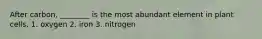 After carbon, ________ is the most abundant element in plant cells. 1. oxygen 2. iron 3. nitrogen