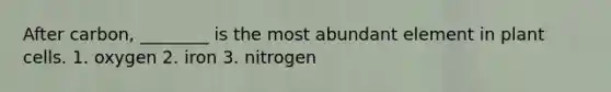 After carbon, ________ is the most abundant element in plant cells. 1. oxygen 2. iron 3. nitrogen