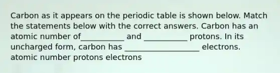 Carbon as it appears on the periodic table is shown below. Match the statements below with the correct answers. Carbon has an atomic number of___________ and ___________ protons. In its uncharged form, carbon has ___________________ electrons. atomic number protons electrons