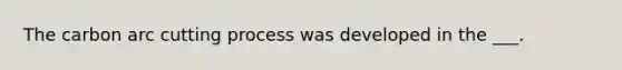The carbon arc cutting process was developed in the ___.