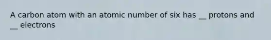 A carbon atom with an atomic number of six has __ protons and __ electrons