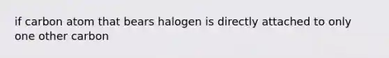 if carbon atom that bears halogen is directly attached to only one other carbon