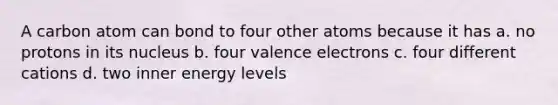 A carbon atom can bond to four other atoms because it has a. no protons in its nucleus b. four valence electrons c. four different cations d. two inner energy levels