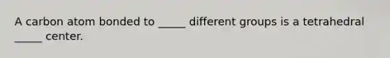 A carbon atom bonded to _____ different groups is a tetrahedral _____ center.