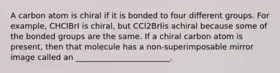 A carbon atom is chiral if it is bonded to four different groups. For example, CHClBrI is chiral, but CCl2BrIis achiral because some of the bonded groups are the same. If a chiral carbon atom is present, then that molecule has a non-superimposable mirror image called an ________________________.