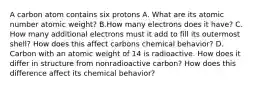 A carbon atom contains six protons A. What are its atomic number atomic weight? B.How many electrons does it have? C. How many additional electrons must it add to fill its outermost shell? How does this affect carbons chemical behavior? D. Carbon with an atomic weight of 14 is radioactive. How does it differ in structure from nonradioactive carbon? How does this difference affect its chemical behavior?