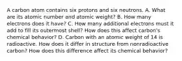 A carbon atom contains six protons and six neutrons. A. What are its atomic number and atomic weight? B. How many electrons does it have? C. How many additional electrons must it add to fill its outermost shell? How does this affect carbon's chemical behavior? D. Carbon with an atomic weight of 14 is radioactive. How does it differ in structure from nonradioactive carbon? How does this difference affect its chemical behavior?