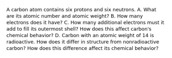 A carbon atom contains six protons and six neutrons. A. What are its atomic number and atomic weight? B. How many electrons does it have? C. How many additional electrons must it add to fill its outermost shell? How does this affect carbon's chemical behavior? D. Carbon with an atomic weight of 14 is radioactive. How does it differ in structure from nonradioactive carbon? How does this difference affect its chemical behavior?