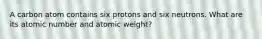 A carbon atom contains six protons and six neutrons. What are its atomic number and atomic weight?