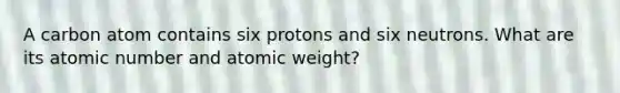 A carbon atom contains six protons and six neutrons. What are its atomic number and atomic weight?