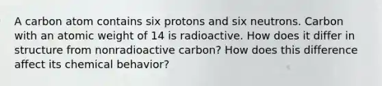 A carbon atom contains six protons and six neutrons. Carbon with an atomic weight of 14 is radioactive. How does it differ in structure from nonradioactive carbon? How does this difference affect its chemical behavior?