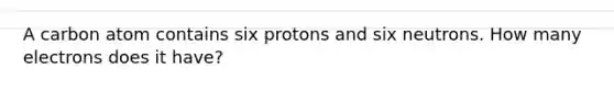 A carbon atom contains six protons and six neutrons. How many electrons does it have?