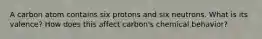 A carbon atom contains six protons and six neutrons. What is its valence? How does this affect carbon's chemical behavior?