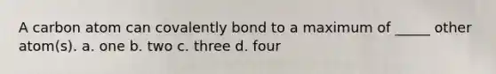 A carbon atom can covalently bond to a maximum of _____ other atom(s). a. one b. two c. three d. four