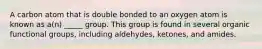 A carbon atom that is double bonded to an oxygen atom is known as a(n) _____ group. This group is found in several organic functional groups, including aldehydes, ketones, and amides.