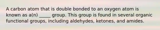 A carbon atom that is double bonded to an oxygen atom is known as a(n) _____ group. This group is found in several organic functional groups, including aldehydes, ketones, and amides.