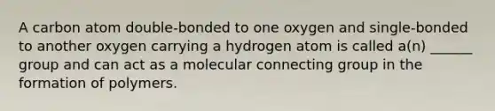 A carbon atom double-bonded to one oxygen and single-bonded to another oxygen carrying a hydrogen atom is called a(n) ______ group and can act as a molecular connecting group in the formation of polymers.