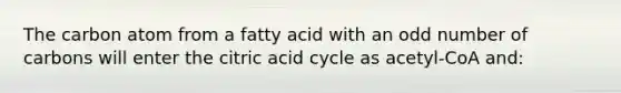 The carbon atom from a fatty acid with an odd number of carbons will enter the citric acid cycle as acetyl-CoA and: