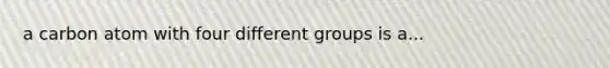 a carbon atom with four different groups is a...
