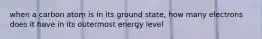 when a carbon atom is in its ground state, how many electrons does it have in its outermost energy level