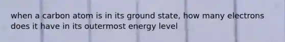 when a carbon atom is in its ground state, how many electrons does it have in its outermost energy level