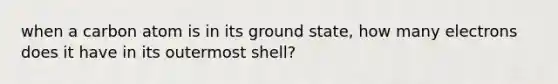 when a carbon atom is in its ground state, how many electrons does it have in its outermost shell?