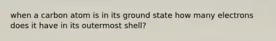 when a carbon atom is in its ground state how many electrons does it have in its outermost shell?