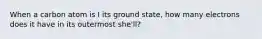 When a carbon atom is I its ground state, how many electrons does it have in its outermost she'll?